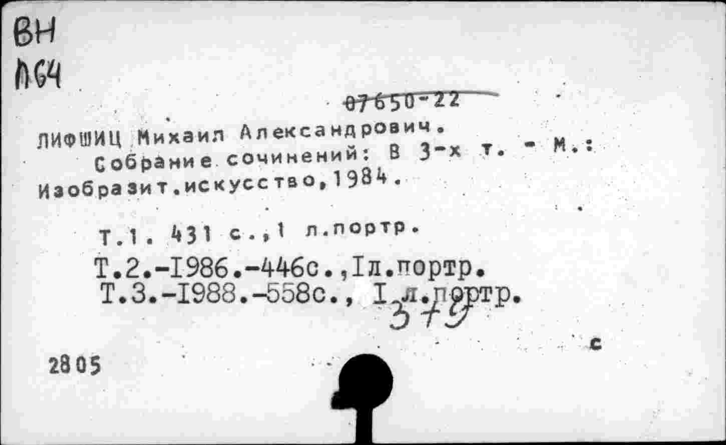 ﻿вн
ЛИФШИЦ Михаил Александрович.
Собрание сочинении: В 3“х Иаоб разит.искусство,198н.
Т.1 . с •» 1 л.лортр.
Т.2.-1986.-446с. ,1л.ттортр.
Т.3.-1988.-558с., 1^1.р£ртр
2805